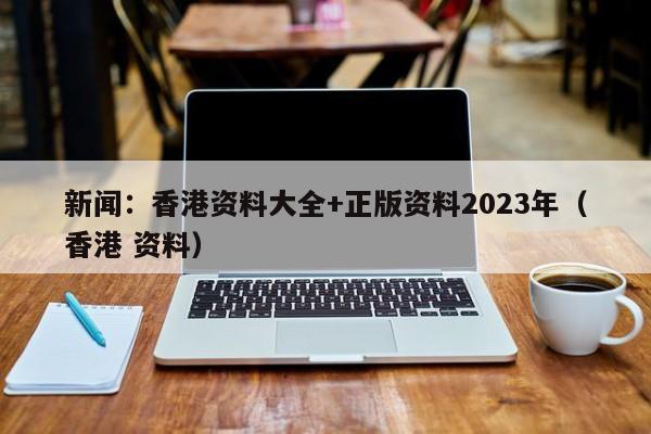 新闻：香港资料大全+正版资料2023年（香港 资料）