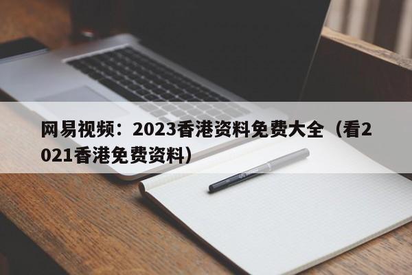 网易视频：2023香港资料免费大全（看2021香港免费资料）
