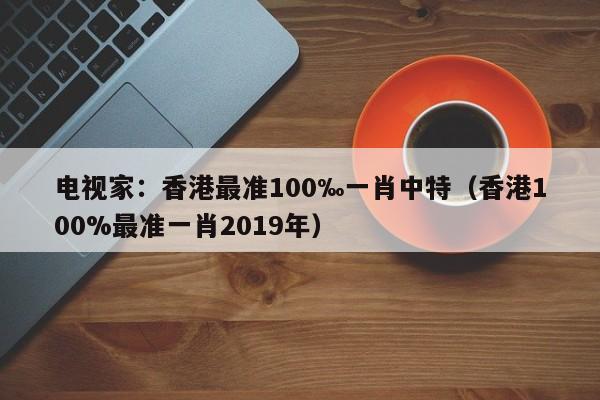 电视家：香港最准100‰一肖中特（香港100%最准一肖2019年）